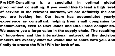 ProSCM-Consulting is a specialist in optimal global procurement consulting. If you would like to lead a high level of service in the relevant markets, we are definitely the one you are looking for. Our team has accumulated yearly experience as consultant, helping from small companies to medium-sized, even to Dow Jones and DAX listed companies. We assure you a large value in the supply chain. The resulting of know-how and the international network of the decision makers are exactly what we would like to share with you. And finally to create the Win / Win for both of us.